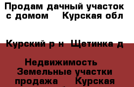 Продам дачный участок с домом. - Курская обл., Курский р-н, Щетинка д. Недвижимость » Земельные участки продажа   . Курская обл.